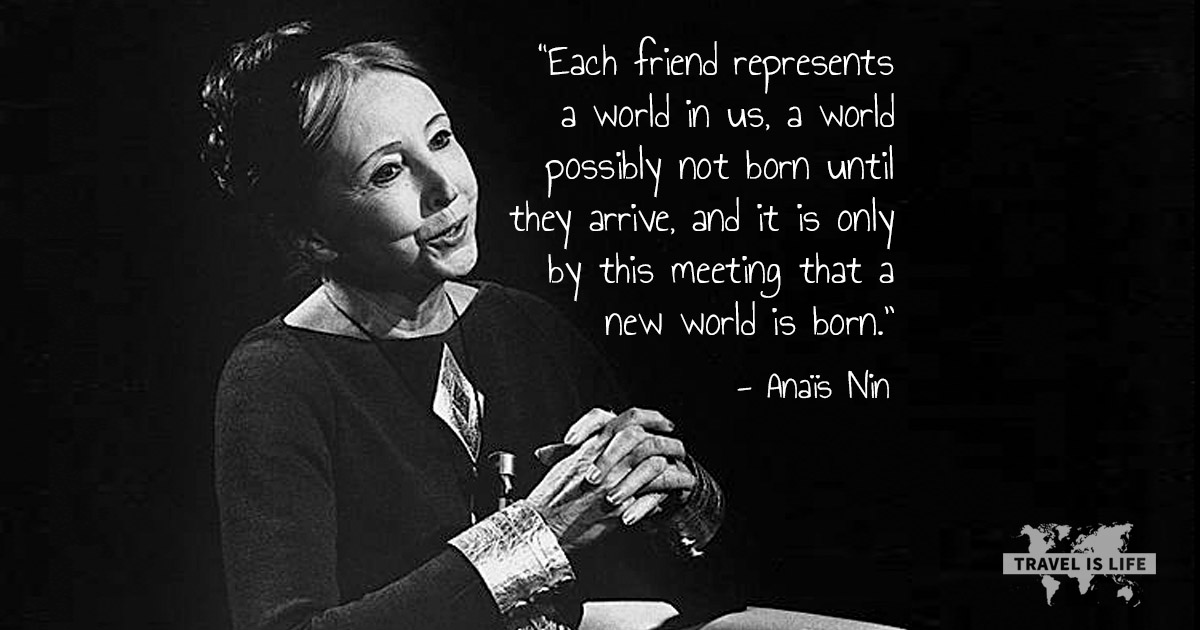 Each friend represents a world in us, a world possibly not born until they arrive, and it is only by this meeting that a new world is born. - Anaïs Nin