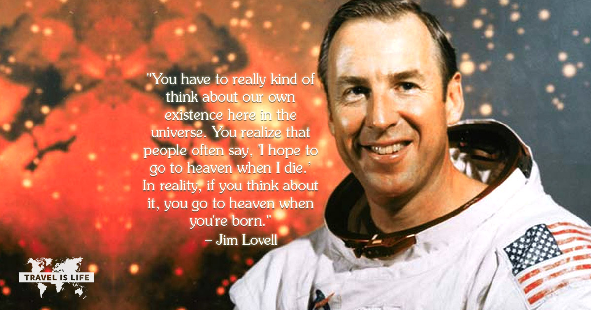 You have to really kind of think about our own existence here in the universe. You realize that people often say, 'I hope to go to heaven when I die.’ In reality, if you think about it, you go to heaven when you're born. - Jim Lovell