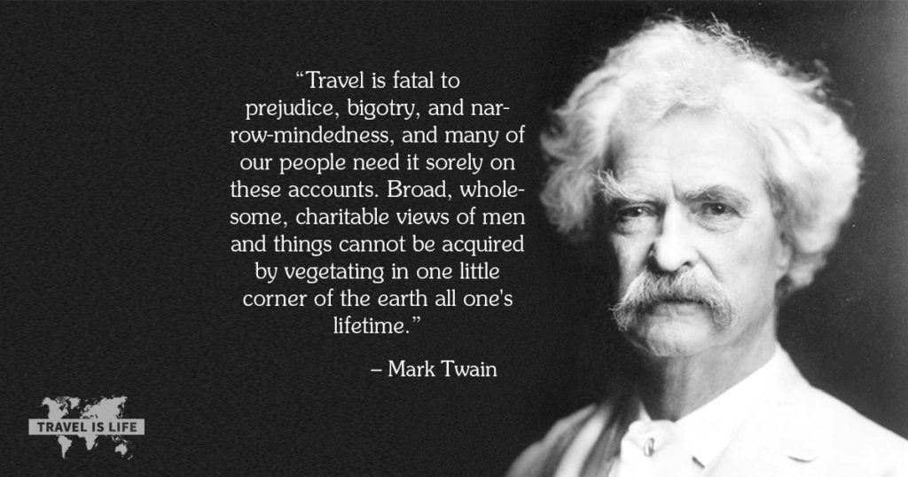 Travel is fatal to prejudice, bigotry, and narrow-mindedness, and many of our people need it sorely on these accounts. Broad, wholesome, charitable views of men and things cannot be acquired by vegetating in one little corner of the earth all one's lifetime. - Mark Twain
