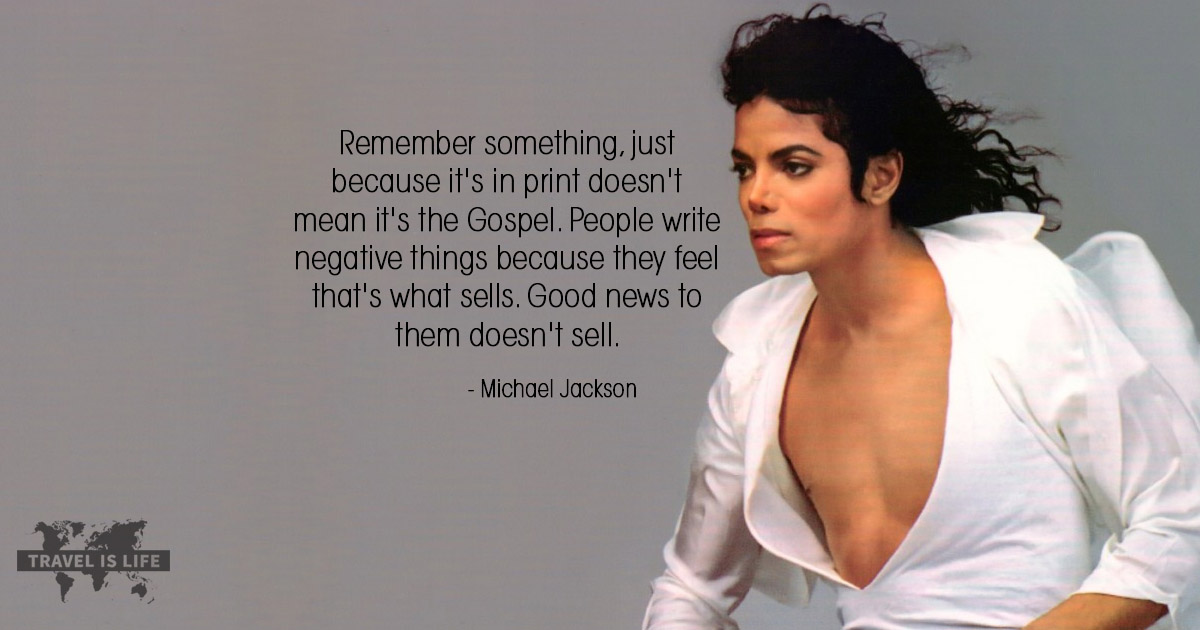 Remember something, just because it's in print doesn't mean it's the Gospel. People write negative things because they feel that's what sells. Good news to them doesn't sell. - Michael Jackson