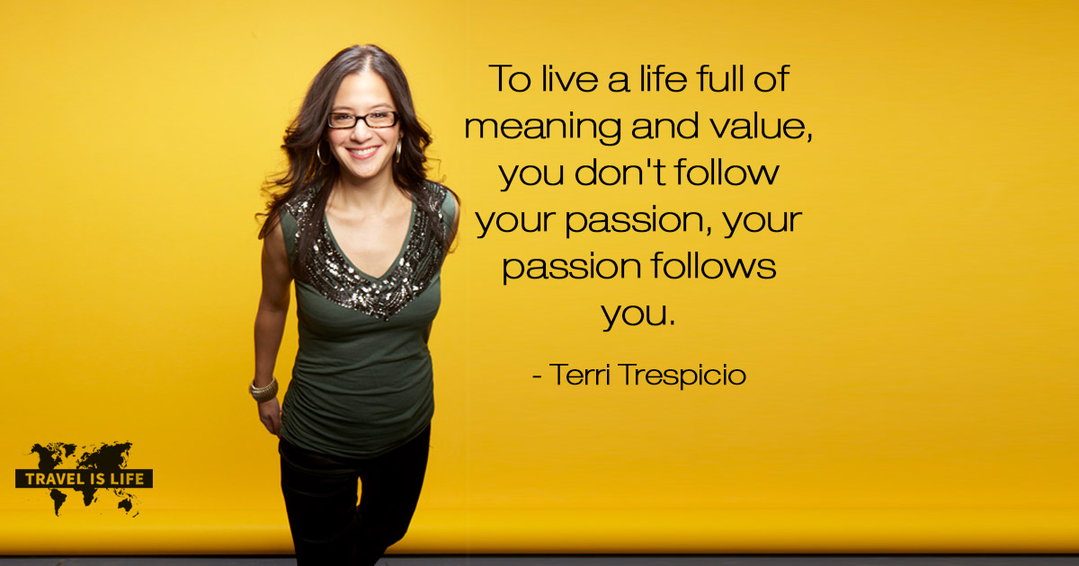 To live a life full of meaning and value, you don't follow your passion, your passion follows you. - Terri Trespicio